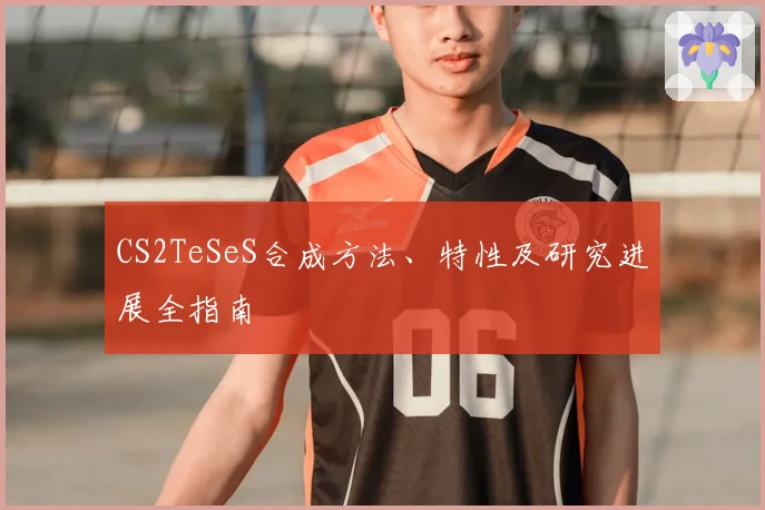 CS2TeSeS合成方法、特性及研究进展全指南