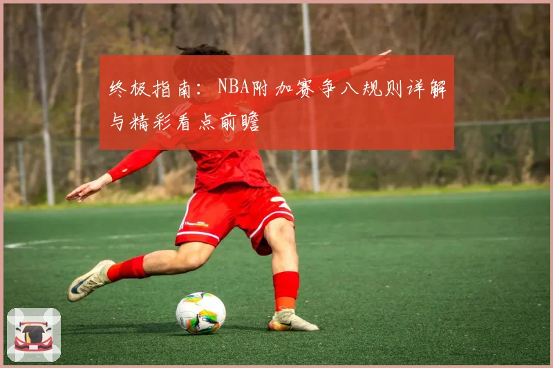 终极指南：NBA附加赛争八规则详解与精彩看点前瞻