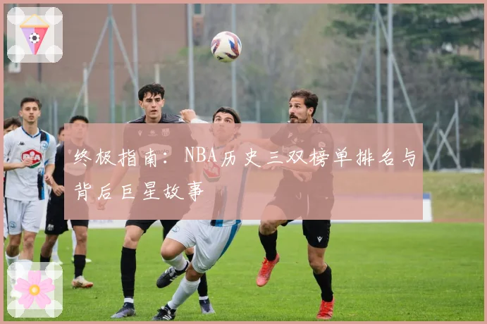 终极指南：NBA历史三双榜单排名与背后巨星故事