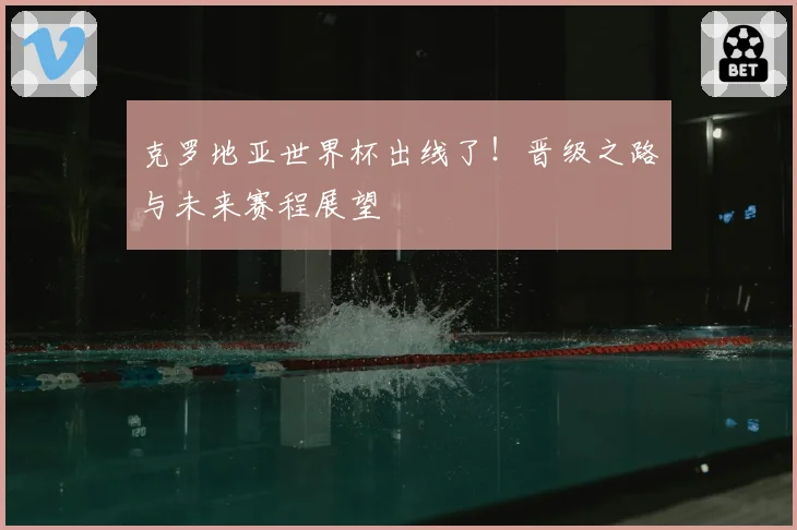 克罗地亚世界杯出线了！晋级之路与未来赛程展望
