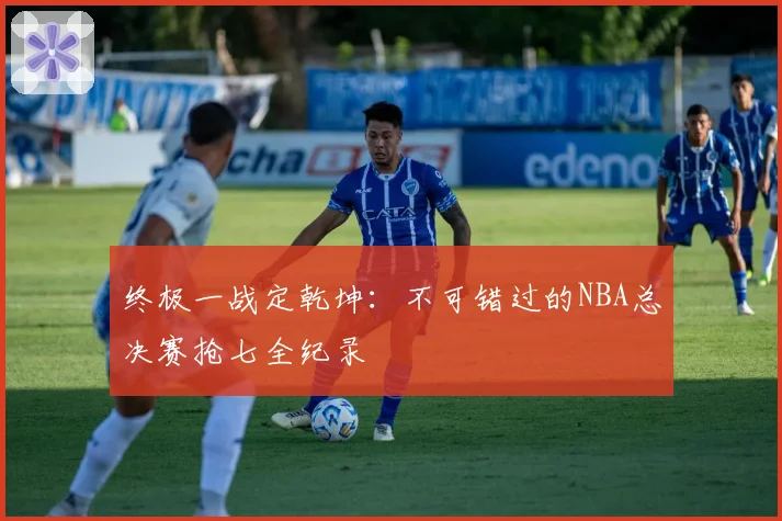 终极一战定乾坤：不可错过的NBA总决赛抢七全纪录