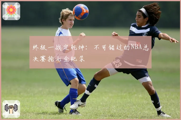 终极一战定乾坤：不可错过的NBA总决赛抢七全纪录