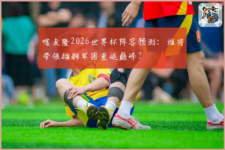 喀麦隆2026世界杯阵容预测：谁将带领雄狮军团重返巅峰？