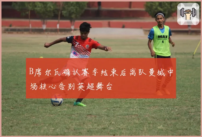 B席尔瓦确认赛季结束后离队曼城中场核心告别英超舞台