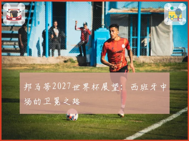 邦马蒂2027世界杯展望：西班牙中场的卫冕之路