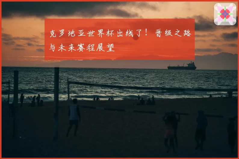 克罗地亚世界杯出线了！晋级之路与未来赛程展望