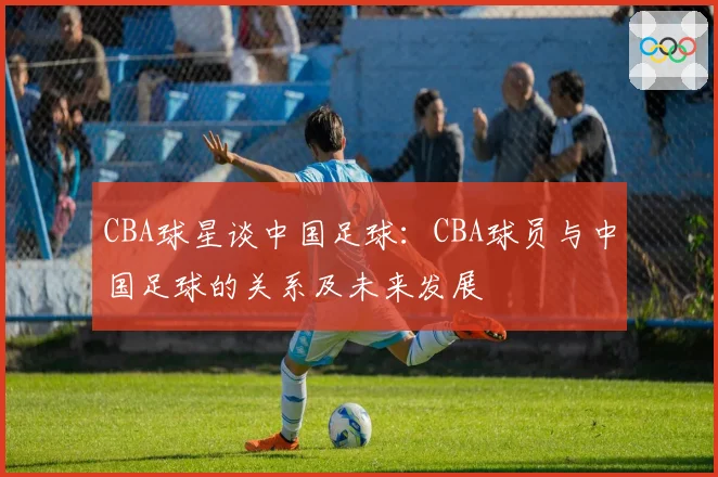 CBA球星谈中国足球：CBA球员与中国足球的关系及未来发展
