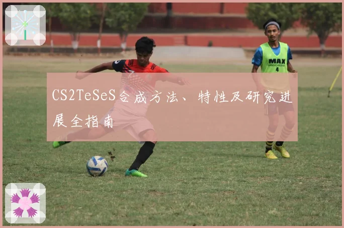 CS2TeSeS合成方法、特性及研究进展全指南