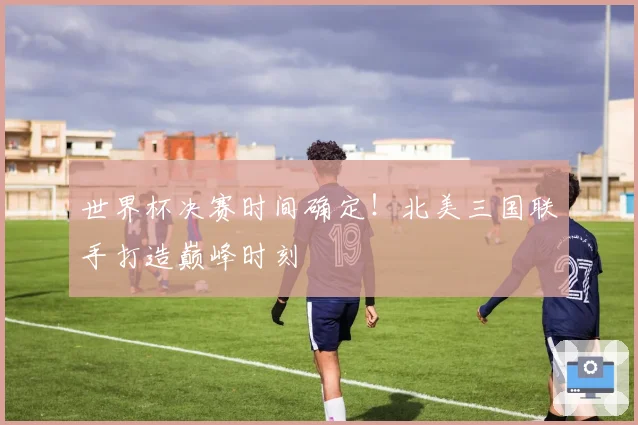 世界杯决赛时间确定！北美三国联手打造巅峰时刻