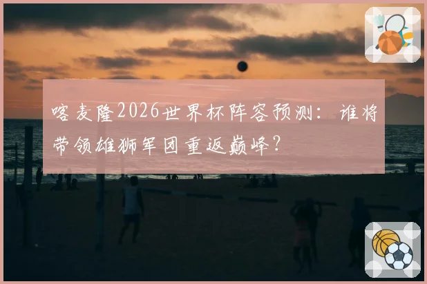 喀麦隆2026世界杯阵容预测：谁将带领雄狮军团重返巅峰？
